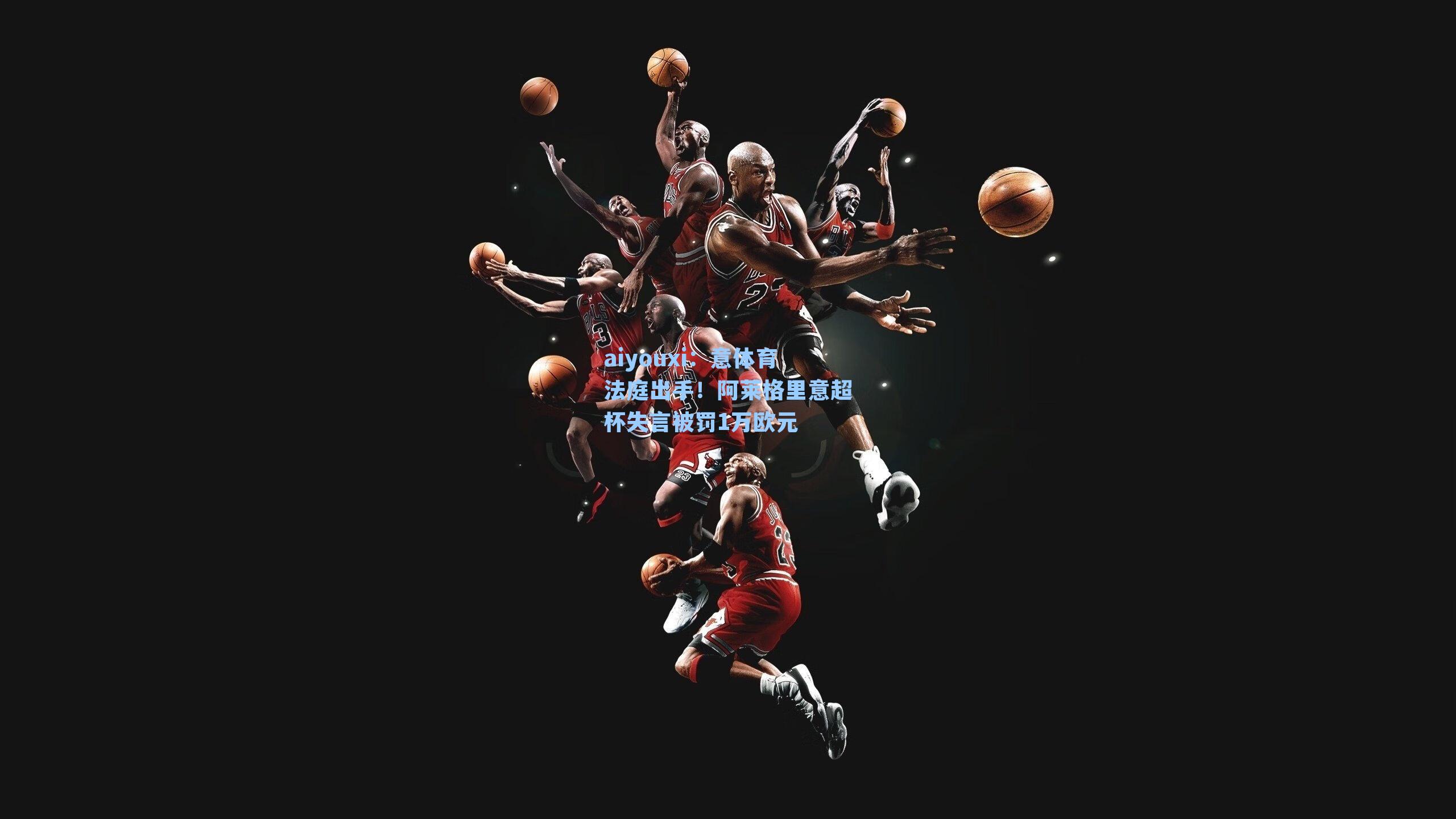 aiyouxi：意体育法庭出手！阿莱格里意超杯失言被罚1万欧元