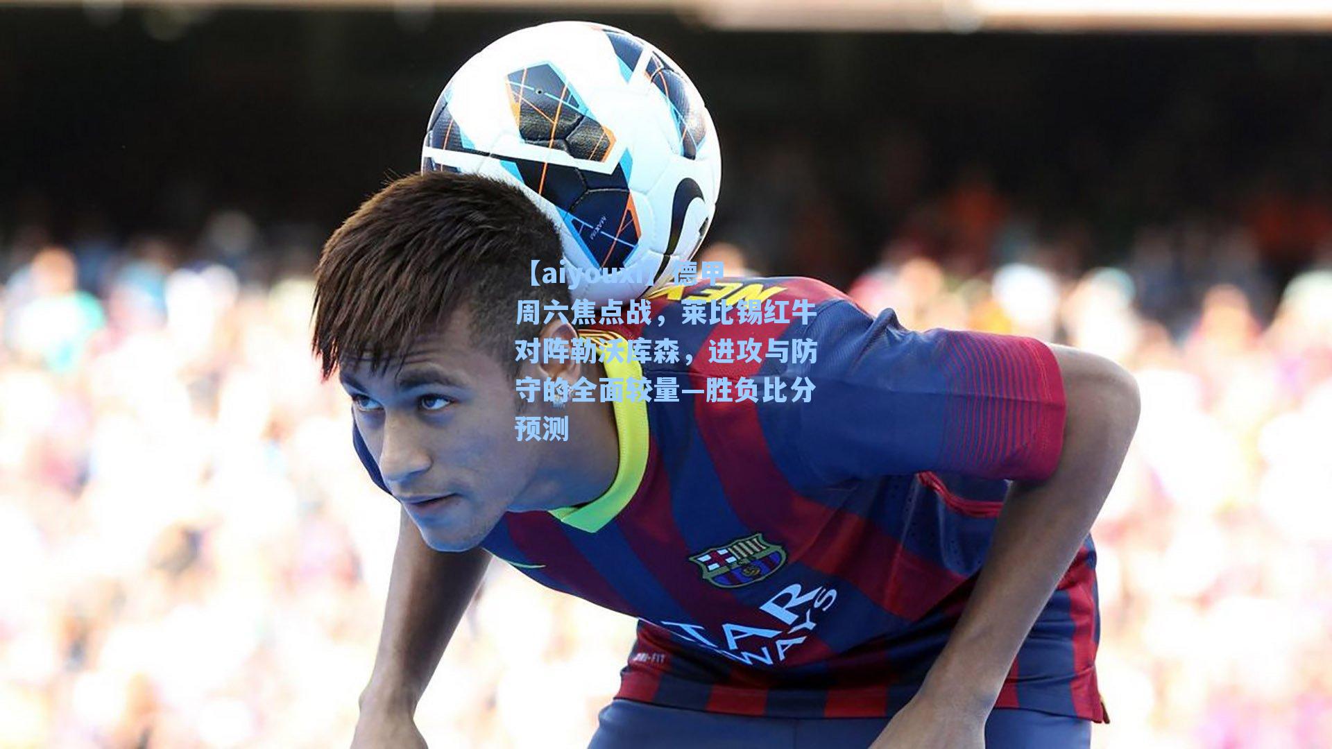 【aiyouxi】德甲周六焦点战，莱比锡红牛对阵勒沃库森，进攻与防守的全面较量—胜负比分预测