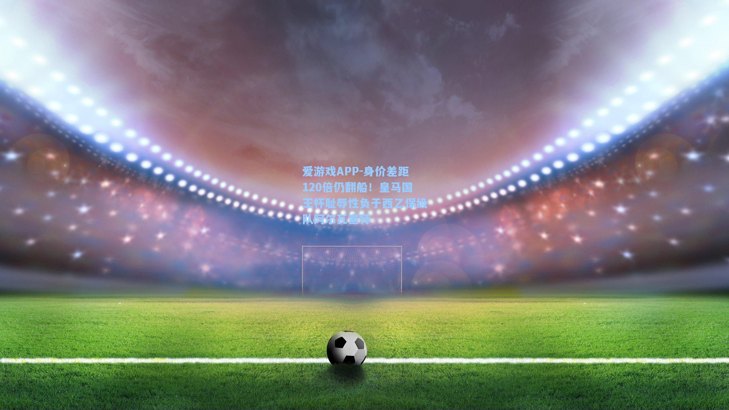 爱游戏APP-身价差距120倍仍翻船！皇马国王杯耻辱性负于西乙保级队阿尔瓦塞特